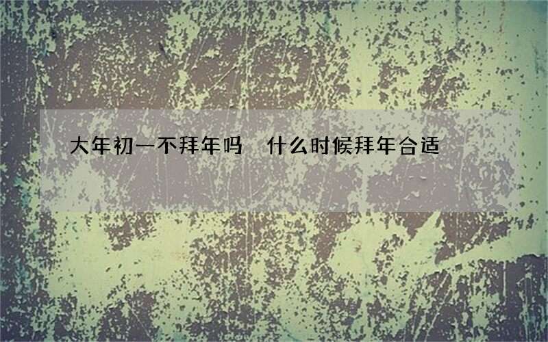 大年初一不拜年吗 什么时候拜年合适